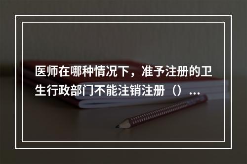 医师在哪种情况下，准予注册的卫生行政部门不能注销注册（）。