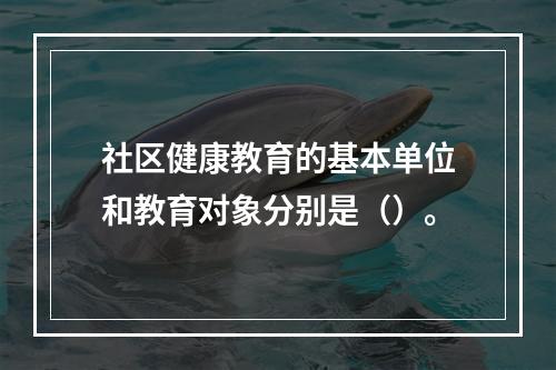 社区健康教育的基本单位和教育对象分别是（）。