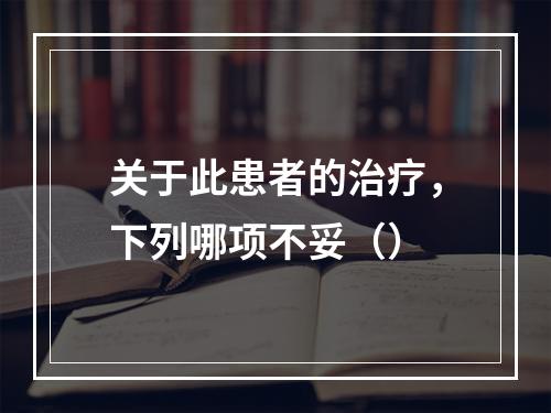 关于此患者的治疗，下列哪项不妥（）