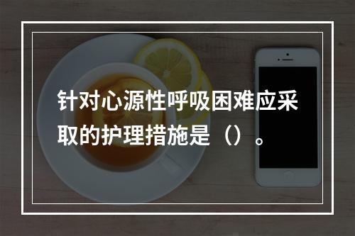 针对心源性呼吸困难应采取的护理措施是（）。