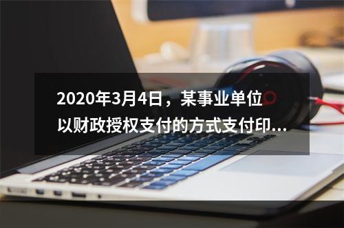 2020年3月4日，某事业单位以财政授权支付的方式支付印刷费