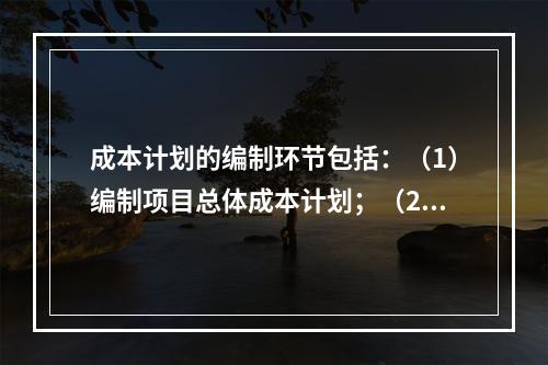 成本计划的编制环节包括：（1）编制项目总体成本计划；（2）确