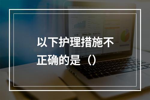 以下护理措施不正确的是（）