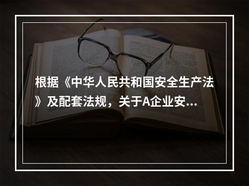 根据《中华人民共和国安全生产法》及配套法规，关于A企业安全生