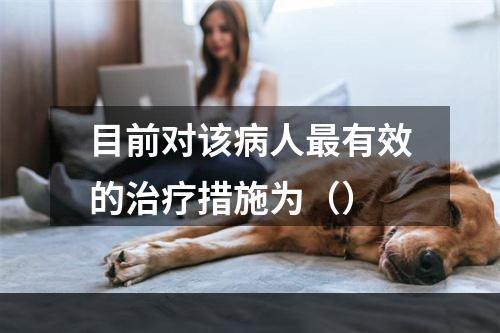 目前对该病人最有效的治疗措施为（）