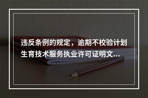 违反条例的规定，逾期不校验计划生育技术服务执业许可证明文件，