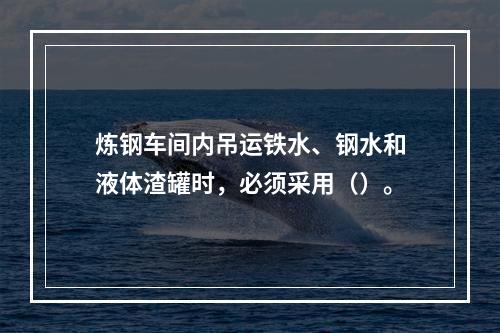 炼钢车间内吊运铁水、钢水和液体渣罐时，必须采用（）。