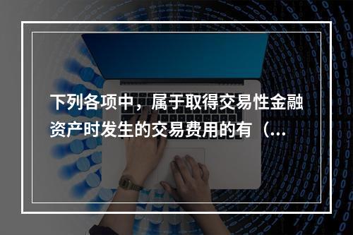 下列各项中，属于取得交易性金融资产时发生的交易费用的有（　）