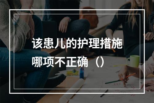 该患儿的护理措施哪项不正确（）