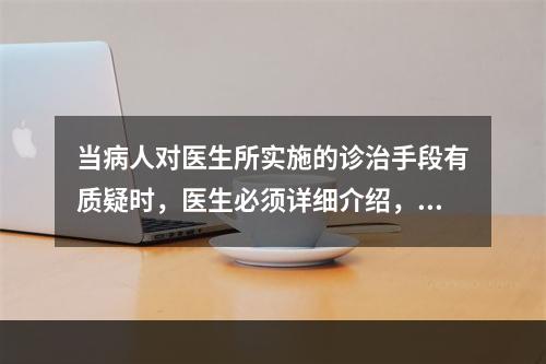 当病人对医生所实施的诊治手段有质疑时，医生必须详细介绍，在病