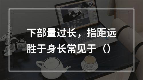 下部量过长，指距远胜于身长常见于（）