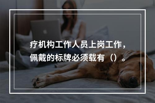 疗机构工作人员上岗工作，佩戴的标牌必须载有（）。