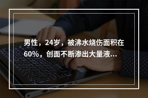 男性，24岁，被沸水烧伤面积在60％，创面不断渗出大量液体。