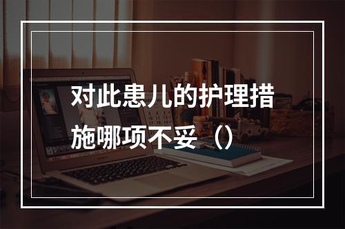 对此患儿的护理措施哪项不妥（）