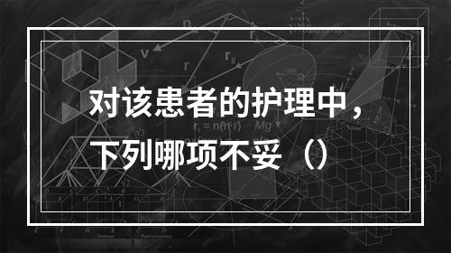 对该患者的护理中，下列哪项不妥（）