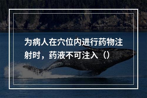 为病人在穴位内进行药物注射时，药液不可注入（）