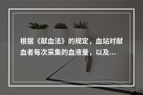 根据《献血法》的规定，血站对献血者每次采集的血液量，以及最多