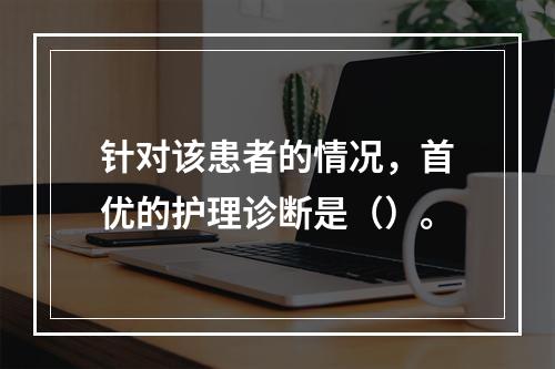 针对该患者的情况，首优的护理诊断是（）。