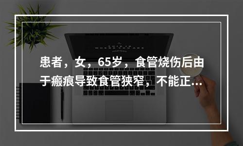 患者，女，65岁，食管烧伤后由于瘢痕导致食管狭窄，不能正常进