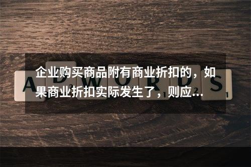 企业购买商品附有商业折扣的，如果商业折扣实际发生了，则应按扣