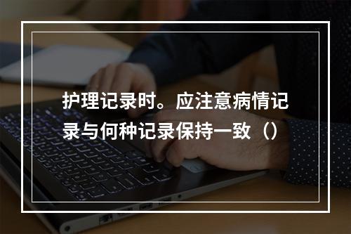 护理记录时。应注意病情记录与何种记录保持一致（）