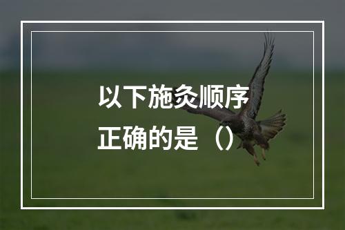 以下施灸顺序正确的是（）