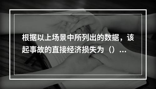 根据以上场景中所列出的数据，该起事故的直接经济损失为（）万元