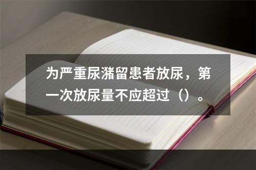 为严重尿潴留患者放尿，第一次放尿量不应超过（）。