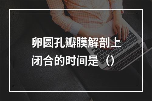 卵圆孔瓣膜解剖上闭合的时间是（）