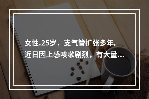 女性.25岁，支气管扩张多年。近日因上感咳嗽剧烈，有大量黄色