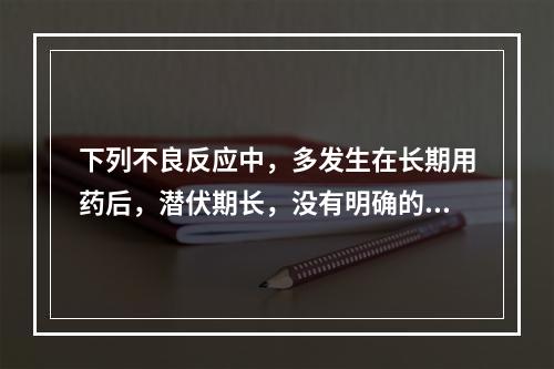 下列不良反应中，多发生在长期用药后，潜伏期长，没有明确的时间