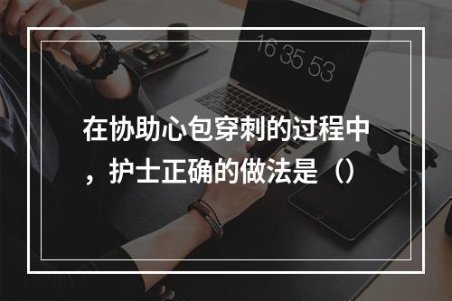 在协助心包穿刺的过程中，护士正确的做法是（）