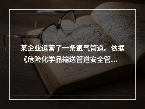 某企业运营了一条氧气管道。依据《危险化学品输送管道安全管理