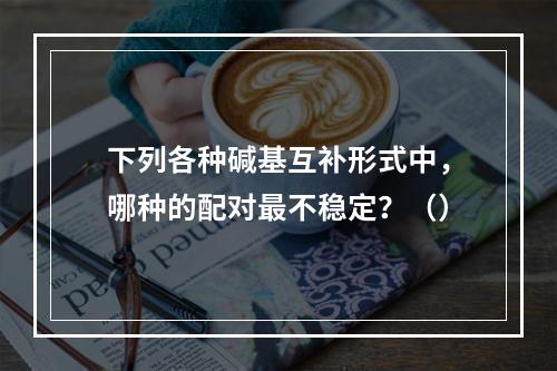 下列各种碱基互补形式中，哪种的配对最不稳定？（）