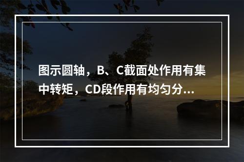 图示圆轴，B、C截面处作用有集中转矩，CD段作用有均匀分布