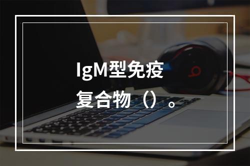 IgM型免疫复合物（）。