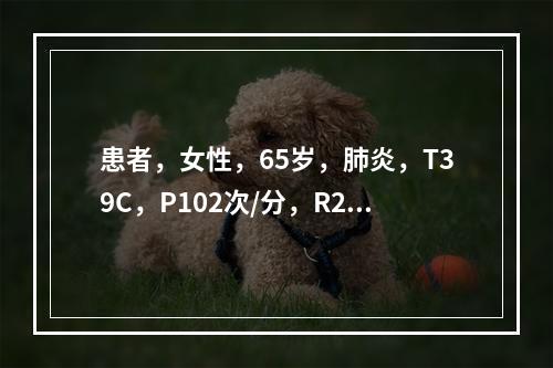 患者，女性，65岁，肺炎，T39C，P102次/分，R28次