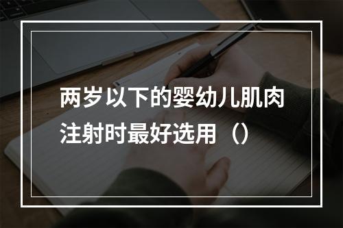 两岁以下的婴幼儿肌肉注射时最好选用（）