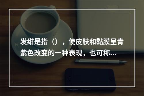 发绀是指（），使皮肤和黏膜呈青紫色改变的一种表现，也可称为紫