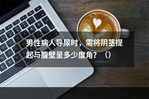 男性病人导尿时，需将阴茎提起与腹壁呈多少度角？（）