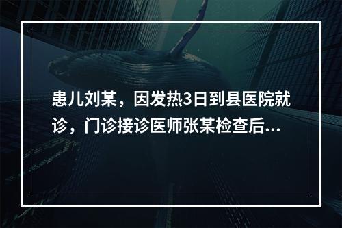 患儿刘某，因发热3日到县医院就诊，门诊接诊医师张某检查后发现