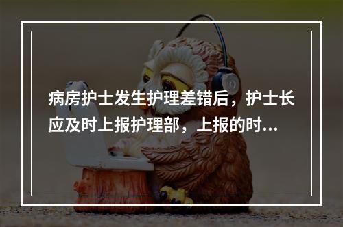 病房护士发生护理差错后，护士长应及时上报护理部，上报的时间范