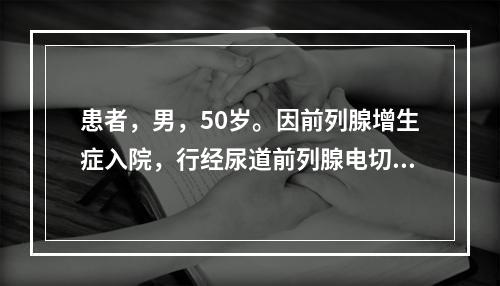 患者，男，50岁。因前列腺增生症入院，行经尿道前列腺电切术治