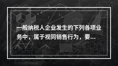 一般纳税人企业发生的下列各项业务中，属于视同销售行为，要计算