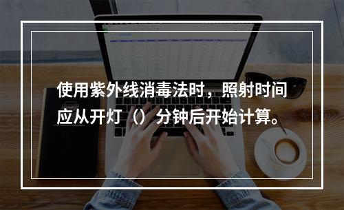 使用紫外线消毒法时，照射时间应从开灯（）分钟后开始计算。