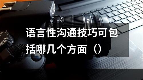 语言性沟通技巧可包括哪几个方面（）