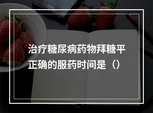 治疗糖尿病药物拜糖平正确的服药时间是（）