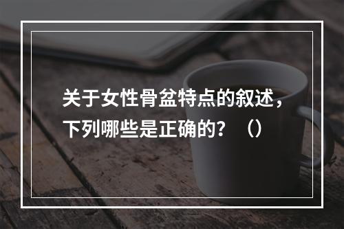 关于女性骨盆特点的叙述，下列哪些是正确的？（）