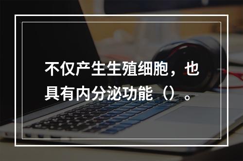 不仅产生生殖细胞，也具有内分泌功能（）。