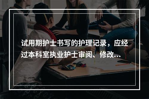 试用期护士书写的护理记录，应经过本科室执业护士审阅、修改并签